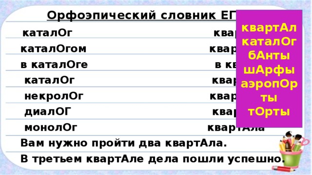 Орфоэпический словник ЕГЭ-2016  каталОг квартАл  каталОгом квартАлом  в каталОге в квартАле  каталОг квартАльный  некролОг квартАлу  диалОГ квартАлами  монолОг квартАла  Вам нужно пройти два квартАла.  В третьем квартАле дела пошли успешно. квартАл каталОг бАнты шАрфы аэропОрты тОрты