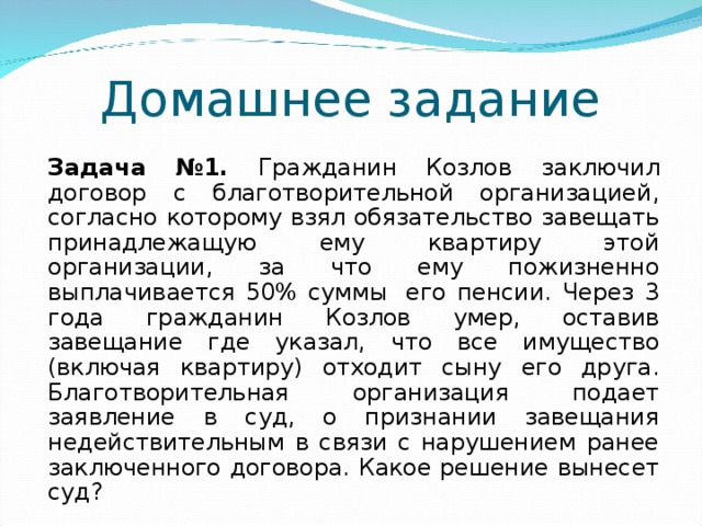 Домашнее задание   Задача №1. Гражданин Козлов  заключил договор с благотворительной организацией, согласно которому взял обязательство завещать принадлежащую ему квартиру этой организации, за что ему пожизненно выплачивается 50% суммы  его пенсии. Через 3 года гражданин Козлов умер, оставив завещание где указал, что все имущество (включая квартиру) отходит сыну его друга. Благотворительная организация подает заявление в суд, о признании завещания недействительным в связи с нарушением ранее заключенного договора. Какое решение вынесет суд?