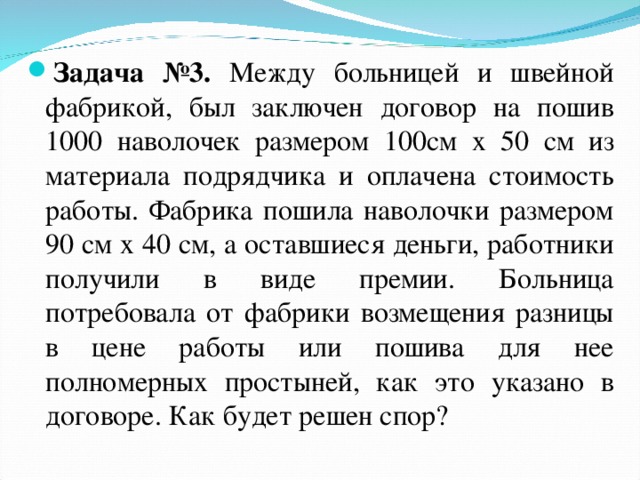 Задача №3. Между больницей и швейной фабрикой, был заключен договор на пошив 1000 наволочек размером 100см х 50 см из материала подрядчика и оплачена стоимость работы. Фабрика пошила наволочки размером 90 см х 40 см, а оставшиеся деньги, работники получили в виде премии. Больница потребовала от фабрики возмещения разницы в цене работы или пошива для нее полномерных простыней, как это указано в договоре. Как будет решен спор?