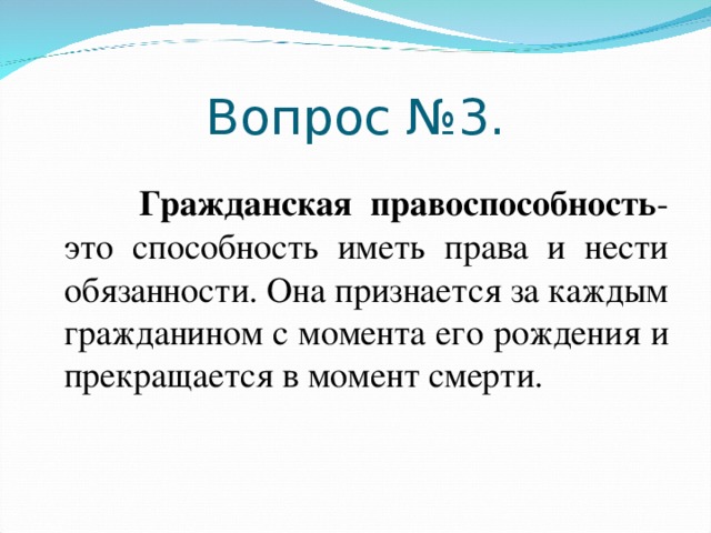 Вопрос №3.   Гражданская правоспособность - это способность иметь права и нести обязанности. Она признается за каждым гражданином с момента его рождения и прекращается в момент смерти.