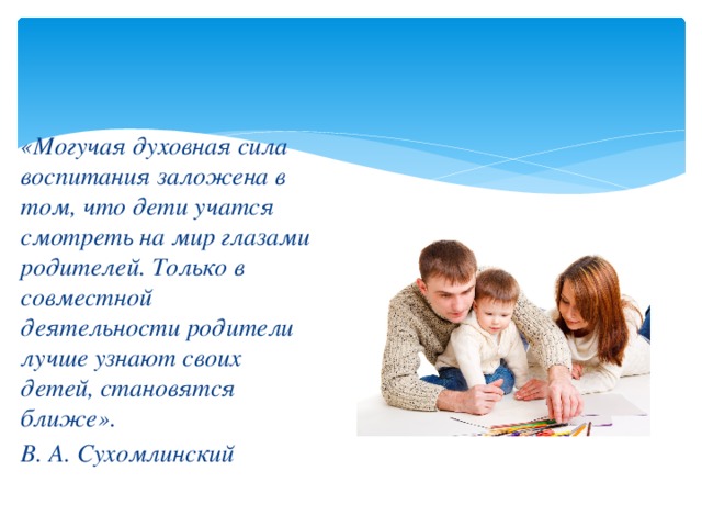 «Могучая духовная сила воспитания заложена в том, что дети учатся смотреть на мир глазами родителей. Только в совместной деятельности родители лучше узнают своих детей, становятся ближе». В. А. Сухомлинский