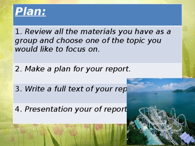 Plan: 1. Review all the materials you have as a group and choose one of the topic you would like to focus on. 2. Make a plan for your report. 3. Write a full text of your report. 4. Presentation your of report.