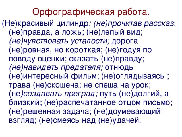 Орфографическая работа. ( Не)красивый цилиндр ; (не)прочитав рассказ ; (не)правда, а ложь; (не)лепый вид; (не)чувствовать усталости; дорога (не)ровная, но короткая; (не)годуя по поводу оценки; сказать (не)правду; (не)навидеть предателя; отнюдь (не)интересный фильм; (не)оглядываясь ; трава (не)скошена; не спеша на урок; (не )создавать преград; путь (не)долгий, а близкий; (не)распечатанное отцом письмо; (не)решенная задача; (не)доумевающий взгляд; (не)смеясь над (не)удачей.