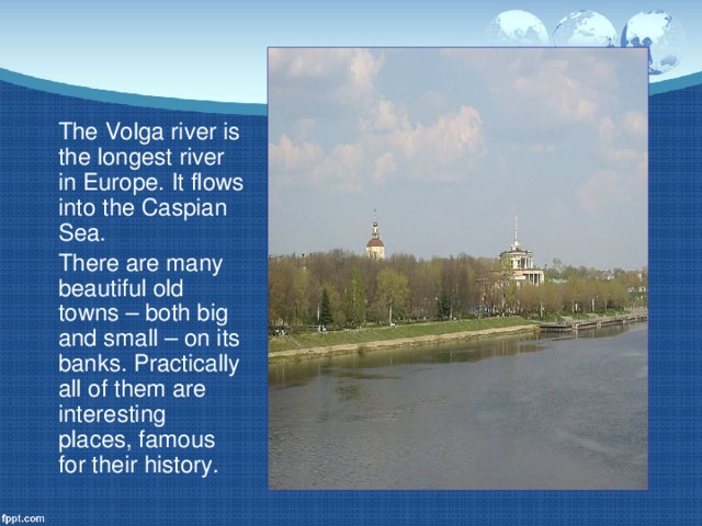 The Volga river is the longest river in Europe. It flows into the Caspian Sea.  There are many beautiful old towns – both big and small – on its banks. Practically all of them are interesting places, famous for their history.