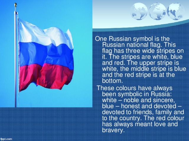 One Russian symbol is the Russian national flag. This flag has three wide stripes on it. The stripes are white, blue and red. The upper stripe is white, the middle stripe is blue and the red stripe is at the bottom.  These colours have always been symbolic in Russia: white – noble and sincere, blue – honest and devoted – devoted to friends, family and to the country. The red colour has always meant love and bravery.