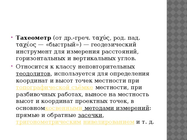 Тахеометр  (от др.-греч. ταχύς, род. пад. ταχέος — «быстрый») — геодезический инструмент для измерения расстояний, горизонтальных и вертикальных углов. Относится к классу неповторительных  теодолитов , используется для определения координат и высот точек местности при  топографической съёмке  местности, при разбивочных работах, выносе на местность высот и координат проектных точек, в основном косвенными методами измерений : прямые и обратные  засечки ,  тригонометрическим   нивелированием