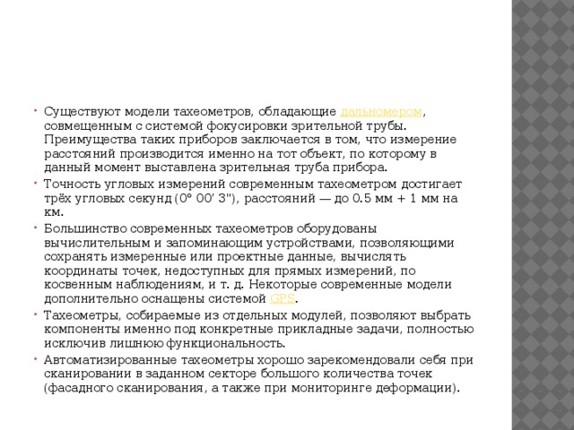 Существуют модели тахеометров, обладающие  дальномером , совмещенным с системой фокусировки зрительной трубы. Преимущества таких приборов заключается в том, что измерение расстояний производится именно на тот объект, по которому в данный момент выставлена зрительная труба прибора. Точность угловых измерений современным тахеометром достигает трёх угловых секунд (0° 00’ 3