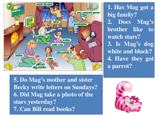1. Has Mag got a big family? 2. Does Mag’s brother like to watch stars? 3. Is Mag’s dog white and black? 4. Have they got a parrot? 5. Do Mag’s mother and sister Becky write letters on Sundays? 6. Did Mag take a photo of the stars yesterday? 7. Can Bill read books?
