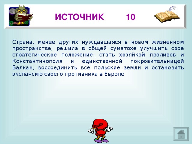 ИСТОЧНИК 10 Страна, менее других нуждавшаяся в новом жизненном пространстве, решила в общей суматохе улучшить свое стратегическое положение: стать хозяйкой проливов и Константинополя и единственной покровительницей Балкан, воссоединить все польские земли и остановить экспансию своего противника в Европе 3