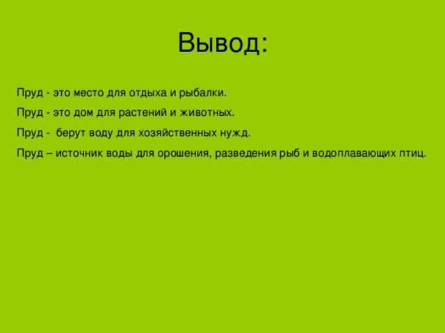 Вывод: Пруд - это место для отдыха и рыбалки. Пруд - это дом для растений и животных. Пруд - берут воду для хозяйственных нужд. Пруд – источник воды для орошения, разведения рыб и водоплавающих птиц.