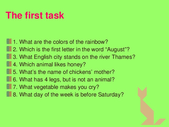 The first task 1. What are the colors of the rainbow? 2. Which is the first letter in the word “August”? 3 . What English city stands on the river Thames? 4 . Which animal likes honey? 5 . What’s the name of chickens’ mother? 6 . What has 4 legs, but is not an animal? 7 . What vegetable makes you cry? 8 . What day of the week is before Saturday? 3