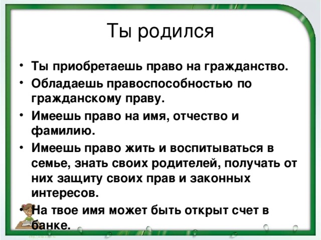 Ты родился Ты приобретаешь право на гражданство. Обладаешь правоспособностью по гражданскому праву. Имеешь право на имя, отчество и фамилию. Имеешь право жить и воспитываться в семье, знать своих родителей, получать от них защиту своих прав и законных интересов. На твое имя может быть открыт счет в банке.