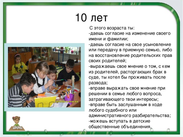 10 лет  С этого возраста ты:  -даешь согласие на изменение своего имени и фамилии;  -даешь согласие на свое усыновление или передачу в приемную семью, либо на восстановление родительских прав своих родителей;  -выражаешь свое мнение о том, с кем из родителей, расторгающих брак в суде, ты хотел бы проживать после развода;  -вправе выражать свое мнение при решении в семье любого вопроса, затрагивающего твои интересы;  -вправе быть заслушанным в ходе любого судебного или административного разбирательства;  -можешь вступать в детские общественные объединения.