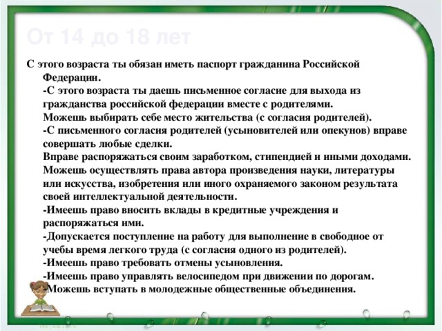 От 14 до 18 лет С этого возраста ты обязан иметь паспорт гражданина Российской Федерации.  -С этого возраста ты даешь письменное согласие для выхода из гражданства российской федерации вместе с родителями.  Можешь выбирать себе место жительства (с согласия родителей).  -С письменного согласия родителей (усыновителей или опекунов) вправе совершать любые сделки.  Вправе распоряжаться своим заработком, стипендией и иными доходами.  Можешь осуществлять права автора произведения науки, литературы или искусства, изобретения или иного охраняемого законом результата своей интеллектуальной деятельности.  -Имеешь право вносить вклады в кредитные учреждения и распоряжаться ими.  -Допускается поступление на работу для выполнение в свободное от учебы время легкого труда (с согласия одного из родителей).  -Имеешь право требовать отмены усыновления.  -Имеешь право управлять велосипедом при движении по дорогам.  -Можешь вступать в молодежные общественные объединения.