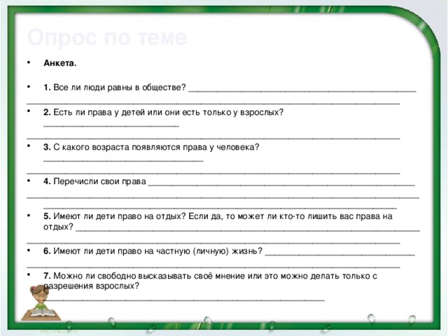 Опрос по теме Анкета.   1.  Все ли люди равны в обществе? _______________________________________________ _____________________________________________________________________________ 2.  Есть ли права у детей или они есть только у взрослых? ____________________________ _____________________________________________________________________________ 3.  С какого возраста появляются права у человека? _________________________________ _____________________________________________________________________________ 4.  Перечисли свои права _______________________________________________________ __________________________________________________________________________________________________________________________________________________________ 5.  Имеют ли дети право на отдых? Если да, то может ли кто-то лишить вас права на отдых? _______________________________________________________________________ _____________________________________________________________________________ 6.  Имеют ли дети право на частную (личную) жизнь? _______________________________ _____________________________________________________________________________