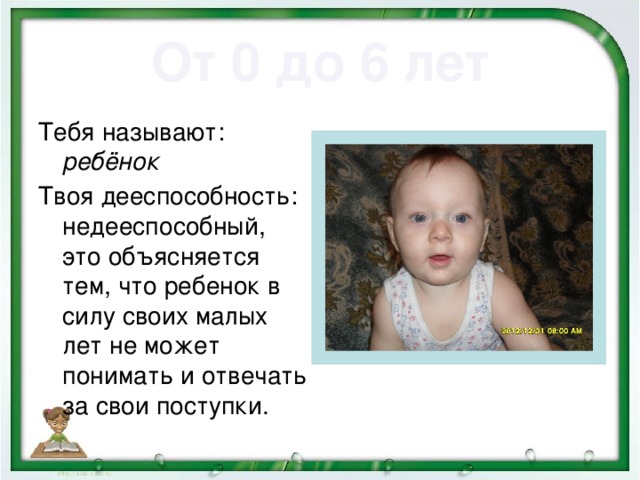 От 0 до 6 лет   Тебя называют: ребёнок Твоя дееспособность: недееспособный, это объясняется тем, что ребенок в силу своих малых лет не может понимать и отвечать за свои поступки.