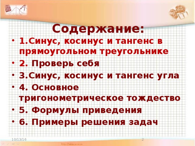 Содержание:   1.Синус, косинус и тангенс в прямоугольном треугольнике 2. Проверь себя 3.Синус, косинус и тангенс угла 4. Основное тригонометрическое тождество 5. Формулы приведения 6. Примеры решения задач 10/13/16