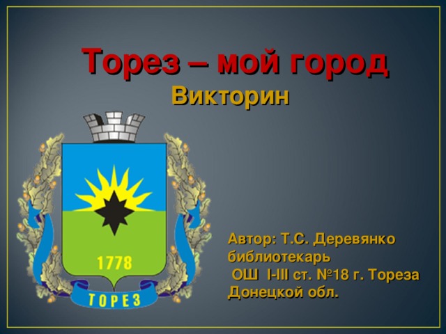 Торез  – мой город  Викторин Автор: Т. C . Деревянко библиотекарь  ОШ І-ІІІ ст. №18 г. Тореза Донецкой обл.