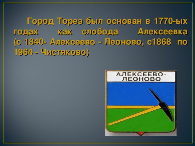 Город Торез  был основан в 1770 - ых годах  как слобода Алексеевка  (с 1840- Алексеево -  Леоново, с1868 по  1964 - Чистяково)