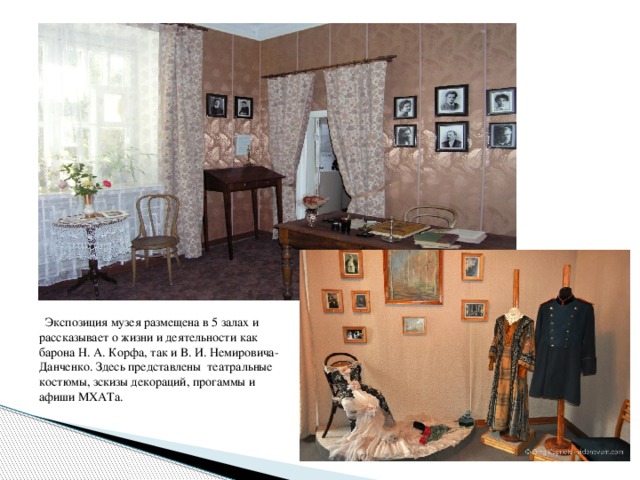 Экспозиция музея размещена в 5 залах и рассказывает о жизни и деятельности как барона Н. А. Корфа, так и В. И. Немировича-Данченко. Здесь представлены театральные костюмы, зскизы декораций, прогаммы и афиши МХАТа.