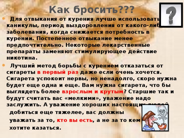 Как бросить???  Для отвыкания от курения лучше использовать каникулы, период выздоровления от какого-либо заболевания, когда снижается потребность в курении. Постепенное отвыкание менее предпочтительно. Некоторые лекарственные препараты заменяют стимулирующее действие никотина.  Лучший метод борьбы с курением отказаться от сигареты в первый раз даже если очень хочется. Сигарета успокоит нервы, но ненадолго, скоро нужна будет еще одна и еще. Вам нужна сигарета, что бы выглядеть более взрослым и крутым ? Старшие так и будут считать вас «мелкими», уважение надо заслужить. А уважение хороших настоящих людей  добиться еще тяжелее, вас должны  уважать за то, кто вы есть , а не за то кем  хотите казаться.