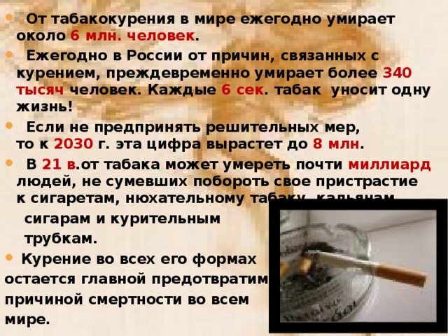 От табакокурения в мире ежегодно умирает около 6 млн. человек .  Ежегодно в России от причин, связанных с курением, преждевременно умирает более 340 тысяч человек. Каждые 6 сек . табак уносит одну жизнь!  Если не предпринять решительных мер, то к  2030 г. эта цифра вырастет до  8 млн .  В  21 в .от табака может умереть почти миллиард людей, не сумевших побороть свое пристрастие к сигаретам, нюхательному табаку, кальянам,  сигарам и курительным  трубкам.  Курение во всех его формах