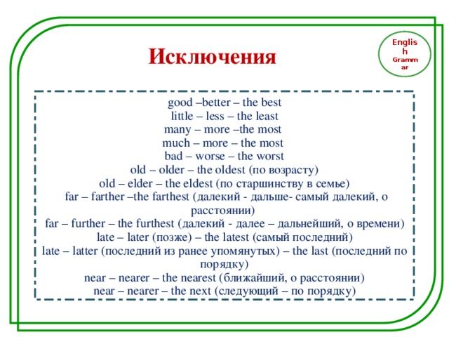 English Grammar Исключения  good –better – the best  little – less – the least many – more –the most much – more – the most bad – worse – the worst  old – older – the oldest (по возрасту) old – elder – the eldest ( по старшинству  в семье )  far – farther –the farthest ( далекий - дальше- самый далекий, о расстоянии) far – further – the furthest (далекий - далее – дальнейший, о времени) late – later (позже) – the latest (самый последний) late – latter (последний из ранее упомянутых) – the last (последний по порядку) near – nearer – the nearest ( ближайший, о расстоянии ) near – nearer – the next (следующий – по порядку)