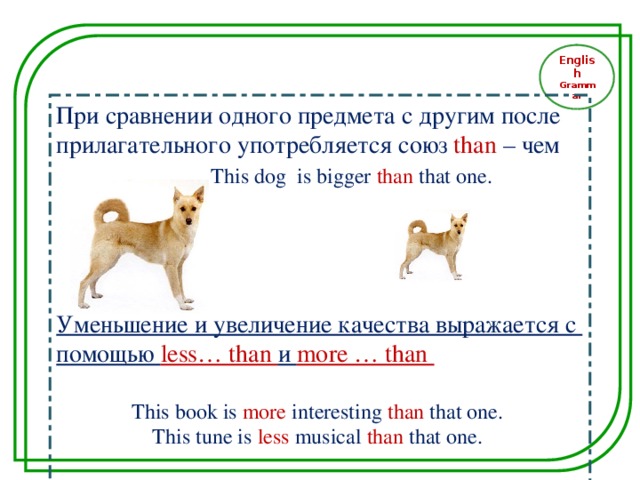 English Grammar При сравнении одного предмета с другим после прилагательного употребляется союз than – чем  This dog is bigger  than  that  one. Уменьшение и увеличение качества выражается с помощью less… than и more … than  This book is more interesting than that one. This tune is  less musical than that one .