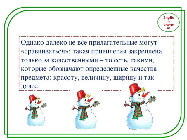 English Grammar Однако далеко не все прилагательные могут «сравниваться»: такая привилегия закреплена только за качественными – то есть, такими, которые обозначают определенные качества предмета: красоту, величину, ширину и так далее.