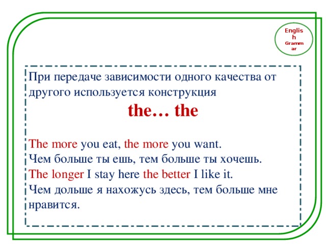 English Grammar При передаче зависимости одного качества от другого используется конструкция the… the The more you eat , the more you want. Чем больше ты ешь, тем больше ты хочешь. The longer I stay here the better I like it. Чем дольше я нахожусь здесь, тем больше мне нравится.