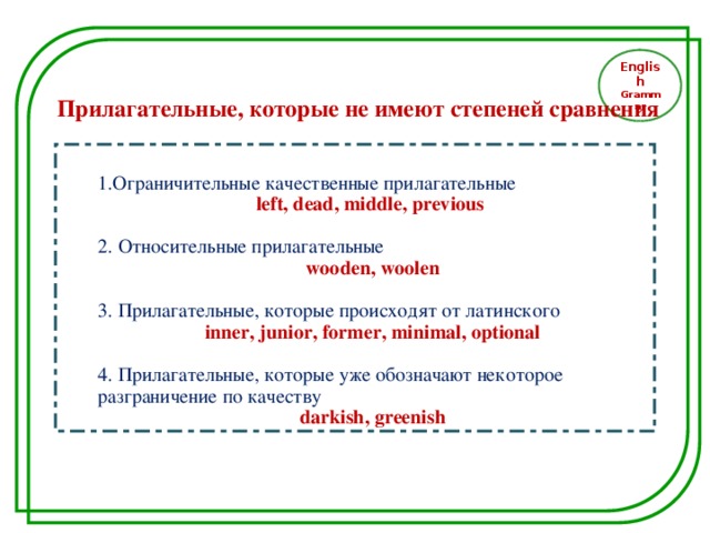 English Grammar Прилагательные, которые не имеют степеней сравнения 1.Ограничительные качественные прилагательные  1.Ограничительные качественные прилагательные left, dead, middle, previous  left, dead, middle, previous  2. Относительные прилагательные  2. Относительные прилагательные wooden, woolen wooden, woolen 3. Прилагательные, которые происходят от латинского  3. Прилагательные, которые происходят от латинского inner, junior, former, minimal, optional inner, junior, former, minimal, optional 4. Прилагательные, которые уже обозначают некоторое разграничение по качеству  4. Прилагательные, которые уже обозначают некоторое разграничение по качеству darkish, greenish