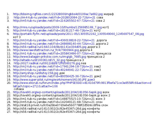 http://bbsimg.ngfiles.com/1/22328000/ngbbs4d3109ac7a692.jpg жираф  http://im4-tub-ru.yandex.net/i?id=202802084-22-72&n=21 сова http://im5-tub-ru.yandex.net/i?id=216265502-67-72&n=21 сова 2  http://rnns.ru/uploads/posts/2009-10/thumbs/1256985169_7.jpg кот1 http://im4-tub-ru.yandex.net/i?id=18191217-46-72&n=21 кот2 http://portalik.flyfm.net/uploads/posts/2011-05/1305552192_1305549060_1245697547_08.jpg кот 3 http://im3-tub-ru.yandex.net/i?id=436018818-22-72&n=21 дорога http://im0-tub-ru.yandex.net/i?id=248698140-44-72&n=21 дорога 2 http://s59.radikal.ru/i164/1104/0b/dc141e334d05.jpg дорога 3 http://www.lawofattraction.ru/_fr/4/7900944.jpg дорога 4 http://im1-tub-ru.yandex.net/i?id=205843496-07-72&n=21 принцесса http://www.balagan-prikolov.com.ru/img/gb_7685.jpg принцесса 2 http://altado.ru/d/100361/d/15_32.jpg принцесса 3  http://i027.radikal.ru/0912/dd/872ffd560276.jpg лев http://im2-tub-ru.yandex.net/i?id=17961294-18-72&n=21 лев2 http://im3-tub-ru.yandex.net/i?id=40244941-22-72&n=21 лев3 http://amyshop.ru/dls/toy158.jpg дом http://im0-tub-ru.yandex.net/i?id=80056425-36-72&n=21 дом2 http://www.super-pilot.ru/img/work/nomencl/6100.JPE дом3 http://www.ekorub.ru/forum/index.php?PHPSESSID=81410d79fc9913fbefa71ce3a9558fc6&action=dlattach;topic=272.0;attach=106 собака http://love90.org/wp-content/uploads/2012/04/181056-Sepik.jpg волк http://love90.org/wp-content/uploads/2012/04/181056-Sepik.jp волк 2 http://im1-tub-ru.yandex.net/i?id=148875515-10-72&n=21 волк 3 http://im5-tub-ru.yandex.net/i?id=142049121-68-72&n=21 слон http://stat18.privet.ru/lr/0a2bbe07d3e6e5b07788f2d5b9cc8f9a слон http://s58.radikal.ru/i161/1002/2c/82e45367c26d.jpg конфеты http://s58.radikal.ru/i161/1002/2c/82e45367c26d.jpg конфеты