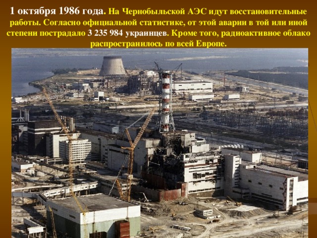 1 октября 1986 года . На Чернобыльской АЭС идут восстановительные работы. Согласно официальной статистике, от этой аварии в той или иной степени пострадало 3 235 984 украинцев . Кроме того, радиоактивное облако распространилось по всей Европе.