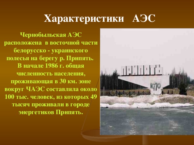 Характеристики АЭС  Чернобыльская АЭС расположена в восточной части белорусско - украинского полесья на берегу р. Припять. В начале 1986 г. общая численность населения, проживающая в 30 км. зоне вокруг ЧАЭС составляла около 100 тыс. человек, из которых 49 тысяч проживали в городе энергетиков Припять.