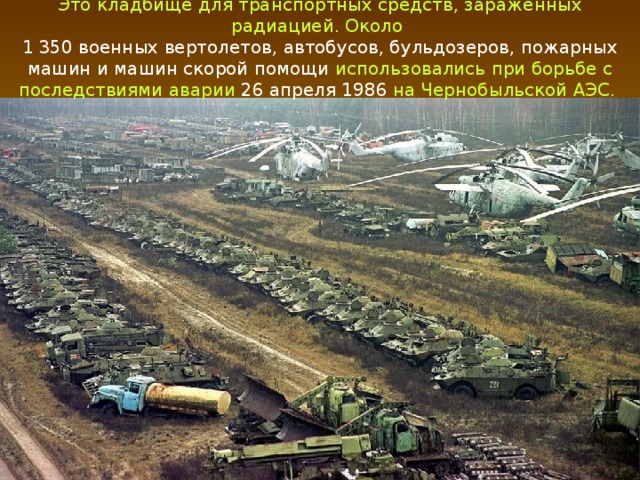 Это кладбище для транспортных средств, зараженных радиацией. Около 1 350 военных вертолетов, автобусов, бульдозеров, пожарных машин и машин скорой помощи использовались при борьбе с последствиями аварии 26 апреля 1986 на Чернобыльской АЭС.