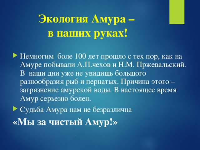 Экология Амура –  в наших руках! Немногим боле 100 лет прошло с тех пор, как на Амуре побывали А.П.чехов и Н.М. Пржевальский. В наши дни уже не увидишь большого разнообразия рыб и пернатых. Причина этого – загрязнение амурской воды. В настоящее время Амур серьезно болен. Судьба Амура нам не безразлична «Мы за чистый Амур!»