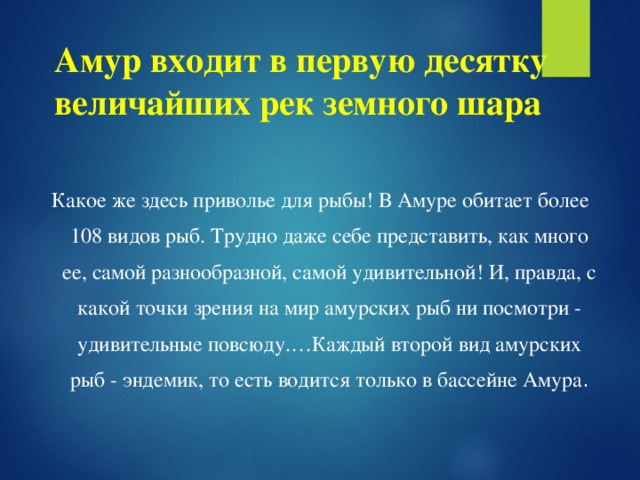 Амур входит в первую десятку величайших рек земного шара  Какое же здесь приволье для рыбы! В Амуре обитает более 108 видов рыб. Трудно даже себе представить, как много ее, самой разнообразной, самой удивительной! И, правда, с какой точки зрения на мир амурских рыб ни посмотри - удивительные повсюду.…Каждый второй вид амурских рыб - эндемик, то есть водится только в бассейне Амура .