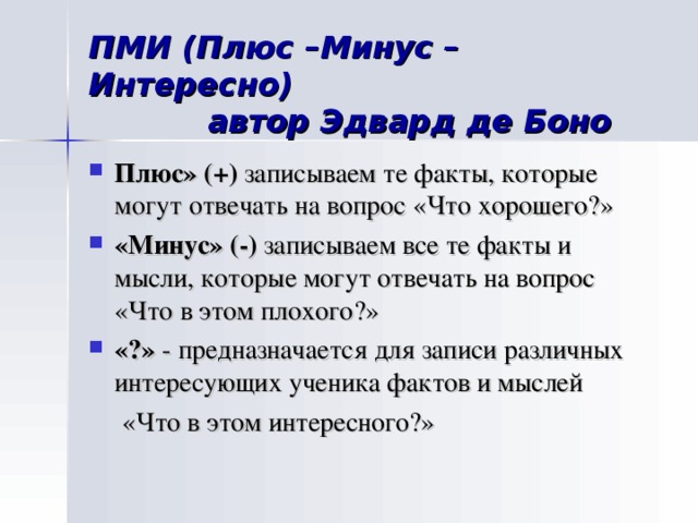 ПМИ (Плюс –Минус –Интересно)  автор Эдвард де Боно Плюс»  (+) записываем те факты, которые могут отвечать на вопрос «Что хорошего?» «Минус» (-) записываем все те факты и мысли, которые могут отвечать на вопрос «Что в этом плохого?» «?» - предназначается для записи различных интересующих ученика фактов и мыслей  «Что в этом интересного?»