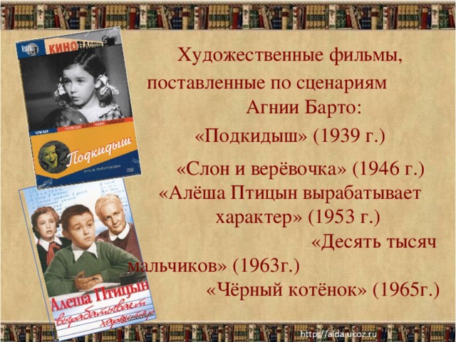 Художественные фильмы, поставленные по сценариям Агнии Барто: «Подкидыш» (1939 г.) «Слон и верёвочка» (1946 г.)  «Алёша Птицын вырабатывает характер» (1953 г.) «Десять тысяч мальчиков» (1963г.) «Чёрный котёнок» (1965г.)