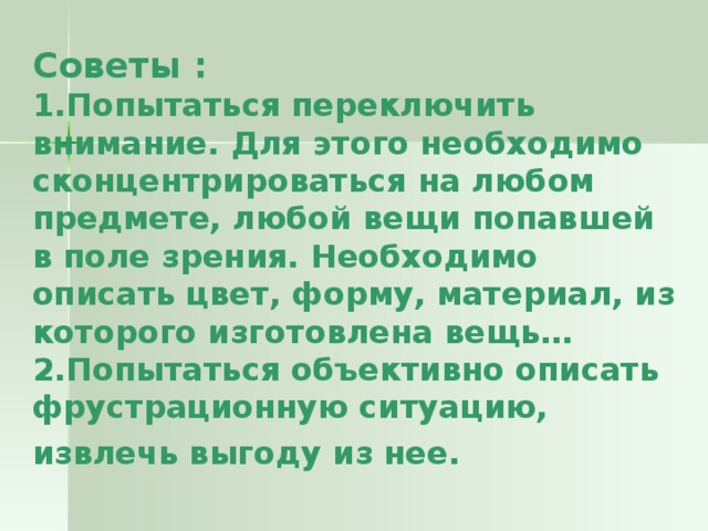 Советы :  1.Попытаться переключить внимание. Для этого необходимо сконцентрироваться на любом предмете, любой вещи попавшей в поле зрения. Необходимо описать цвет, форму, материал, из которого изготовлена вещь…  2.Попытаться объективно описать фрустрационную ситуацию, извлечь выгоду из нее.