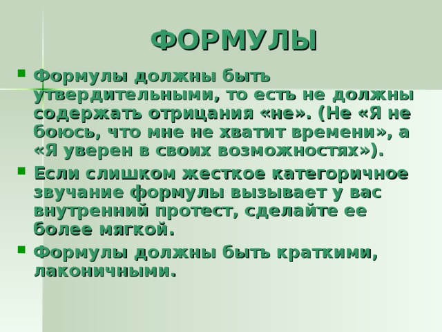 Формулы должны быть утвердительными, то есть не должны содержать отрицания «не». (Не «Я не боюсь, что мне не хватит времени», а «Я уверен в своих возможностях»). Если слишком жесткое категоричное звучание формулы вызывает у вас внутренний протест, сделайте ее более мягкой. Формулы должны быть краткими, лаконичными.