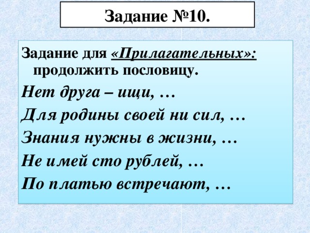 Задание №10. Задание для «Прилагательных»: продолжить пословицу. Нет друга – ищи, … Для родины своей ни сил, … Знания нужны в жизни, … Не имей сто рублей, … По платью встречают, …