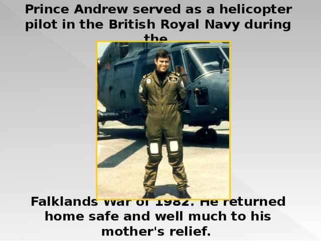 Prince Andrew served as a helicopter pilot in the British Royal Navy during the         Falklands War of 1982. He returned home safe and well much to his mother's relief.  