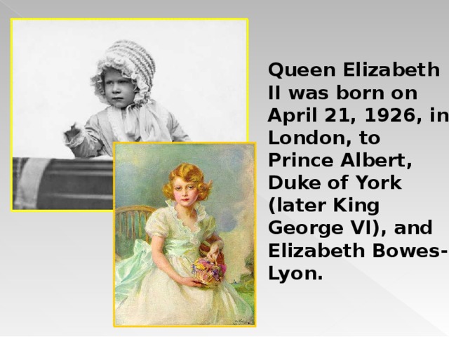 Queen Elizabeth II was born on April 21, 1926, in London, to Prince Albert, Duke of York (later King George VI), and Elizabeth Bowes-Lyon.