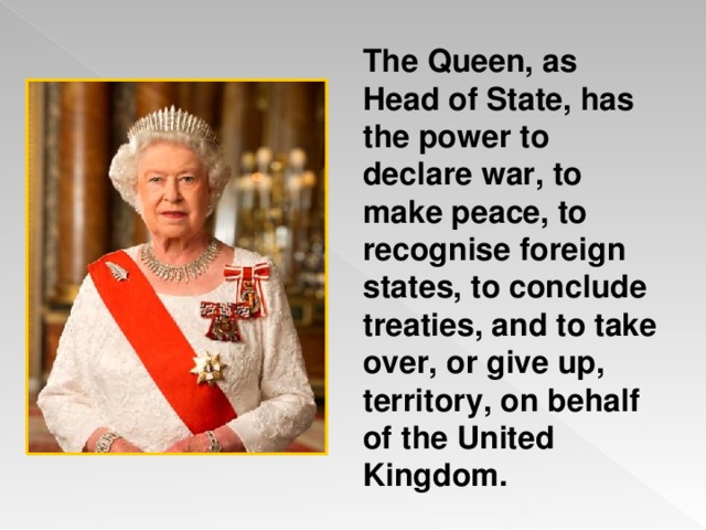 The Queen, as Head of State, has the power to declare war, to make peace, to recognise foreign states, to conclude treaties, and to take over, or give up, territory, on behalf of the United Kingdom.