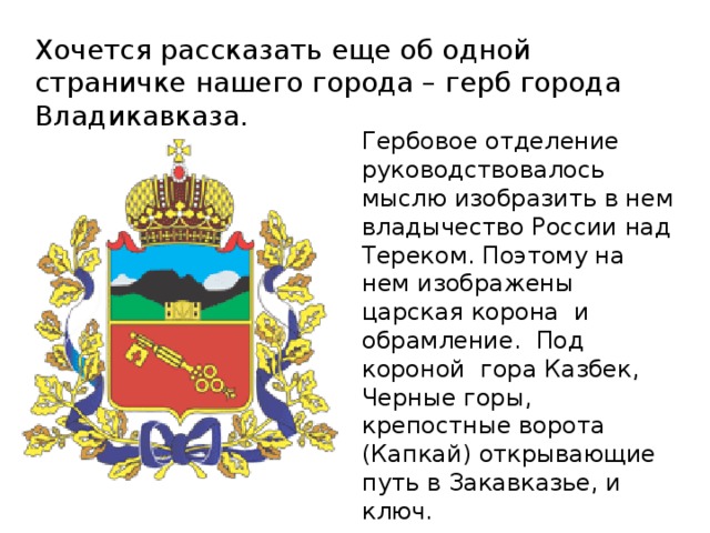 Хочется рассказать еще об одной страничке нашего города – герб города Владикавказа. Гербовое отделение руководствовалось мыслю изобразить в нем владычество России над Тереком. Поэтому на нем изображены царская корона и обрамление. Под короной гора Казбек, Черные горы, крепостные ворота (Капкай) открывающие путь в Закавказье, и ключ.