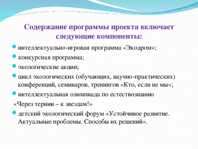 Содержание программы проекта включает следующие компоненты: интеллектуально-игровая программа «Экодром»; конкурсная программа; экологические акции; цикл экологических (обучающих, научно-практических) конференций, семинаров, тренингов «Кто, если не мы»; интеллектуальная олимпиада по естествознанию  «Через тернии – к звездам!»