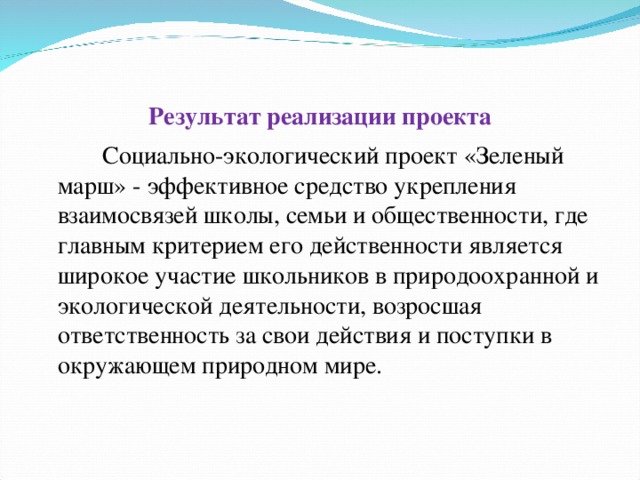 Результат реализации проекта   Социально-экологический проект «Зеленый марш» - эффективное средство укрепления взаимосвязей школы, семьи и общественности, где главным критерием его действенности является широкое участие школьников в природоохранной и экологической деятельности, возросшая ответственность за свои действия и поступки в окружающем природном мире.