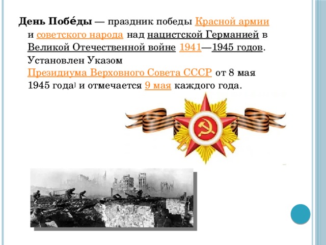 День Побе́ды  — праздник победы Красной армии и советского народа над нацистской Германией в Великой Отечественной войне  1941 — 1945 годов . Установлен Указом Президиума Верховного Совета СССР от 8 мая 1945 года ] и отмечается 9 мая каждого года.