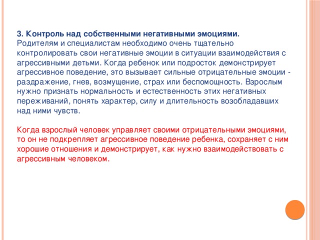 3. Контроль над собственными негативными эмоциями.  Родителям и специалистам необходимо очень тщательно контролировать свои негативные эмоции в ситуации взаимодействия с агрессивными детьми. Когда ребенок или подросток демонстрирует агрессивное поведение, это вызывает сильные отрицательные эмоции - раздражение, гнев, возмущение, страх или беспомощность. Взрослым нужно признать нормальность и естественность этих негативных переживаний, понять характер, силу и длительность возобладавших над ними чувств.   Когда взрослый человек управляет своими отрицательными эмоциями, то он не подкрепляет агрессивное поведение ребенка, сохраняет с ним хорошие отношения и демонстрирует, как нужно взаимодействовать с агрессивным человеком.